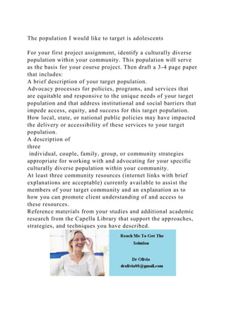 The population I would like to target is adolescents
For your first project assignment, identify a culturally diverse
population within your community. This population will serve
as the basis for your course project. Then draft a 3-4 page paper
that includes:
A brief description of your target population.
Advocacy processes for policies, programs, and services that
are equitable and responsive to the unique needs of your target
population and that address institutional and social barriers that
impede access, equity, and success for this target population.
How local, state, or national public policies may have impacted
the delivery or accessibility of these services to your target
population.
A description of
three
individual, couple, family, group, or community strategies
appropriate for working with and advocating for your specific
culturally diverse population within your community.
At least three community resources (internet links with brief
explanations are acceptable) currently available to assist the
members of your target community and an explanation as to
how you can promote client understanding of and access to
these resources.
Reference materials from your studies and additional academic
research from the Capella Library that support the approaches,
strategies, and techniques you have described.
 