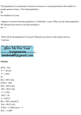 The population of a community is known to increase at a rate proportional to the number of
people present at time t. The initial population
P0
has doubled in 5 years.
Suppose it is known that the population is 11,000 after 3 years. What was the initial population
P0? (Round your answer to one decimal place.)
P0 = 1
What will be the population in 10 years? (Round your answer to the nearest person.)
2 persons
How fast is the population growing at
t = 10?
(Round your answer to the nearest person.)
3 persons/year
Solution
dP/dt = P(t)
P = ? P(t) dt
P = e^(kt)
So
P(t) = P0*e^(kt)
If P(5) = 2P0:
P(5) = P0*e^(k5)
2P0 = P0*e^(5k)
2 = e^(5k)
ln(2) = 5k
k = ln(2)/5
P(t) = P0*e^(ln(2)t/5)
P(t) = P0*2^(t/5)
2) P(t) = 11,000 when t = 3
P(3) = 11,000
 