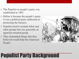 Populist Party Background
• The Populist or people’s party was
established in 1892
• Before it became the people’s party
it was a political party dedicated to
protecting the farmers.
• Populist tried to include labor and
other groups but was generally an
agrarian-oriented group
• They demanded things that they
believed would help the American
People
 