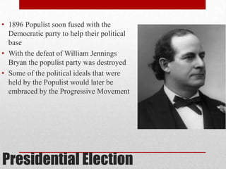 Presidential Election
• 1896 Populist soon fused with the
Democratic party to help their political
base
• With the defeat of William Jennings
Bryan the populist party was destroyed
• Some of the political ideals that were
held by the Populist would later be
embraced by the Progressive Movement
 