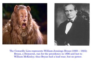The Cowardly Lion represents William Jennings Bryan (1860 – 1925): Bryan, a Democrat, ran for the presidency in 1896 and lost to  William McKinley; thus Bryan had a load roar, but no power.  
