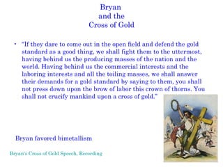 Bryan  and the Cross of Gold “ If they dare to come out in the open field and defend the gold standard as a good thing, we shall fight them to the uttermost, having behind us the producing masses of the nation and the world. Having behind us the commercial interests and the laboring interests and all the toiling masses, we shall answer their demands for a gold standard by saying to them, you shall not press down upon the brow of labor this crown of thorns. You shall not crucify mankind upon a cross of gold.” Bryan favored bimetallism Bryan's Cross of Gold Speech, Recording   