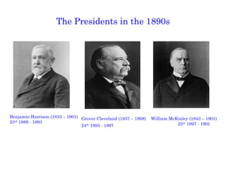 The Presidents in the 1890s Grover Cleveland (1837 – 1908) 24 th  1893 - 1897 William McKinley (1843 – 1901) 25 th  1897 - 1901 Benjamin Harrison (1833 – 1901) 23 rd  1889 - 1893 