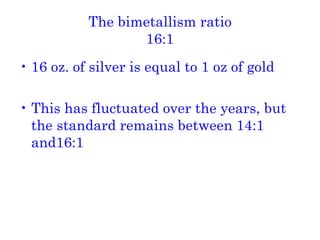 The bimetallism ratio 16:1 16 oz. of silver is equal to 1 oz of gold This has fluctuated over the years, but the standard remains between 14:1 and16:1 