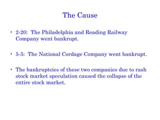 The Cause 2-20:  The Philadelphia and Reading Railway Company went bankrupt. 5-5:  The National Cordage Company went bankrupt. The bankruptcies of these two companies due to rash stock market speculation caused the collapse of the entire stock market. 