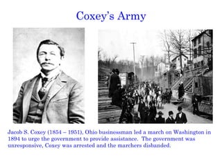 Coxey’s Army Jacob S. Coxey (1854 – 1951), Ohio businessman led a march on Washington in 1894 to urge the government to provide assistance.  The government was unresponsive, Coxey was arrested and the marchers disbanded. 