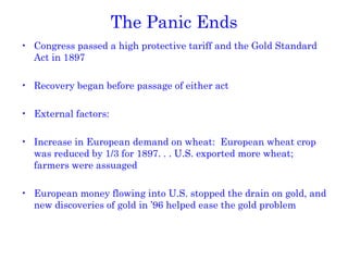The Panic Ends Congress passed a high protective tariff and the Gold Standard Act in 1897 Recovery began before passage of either act External factors: Increase in European demand on wheat:  European wheat crop was reduced by 1/3 for 1897. . . U.S. exported more wheat; farmers were assuaged European money flowing into U.S. stopped the drain on gold, and new discoveries of gold in ’96 helped ease the gold problem 