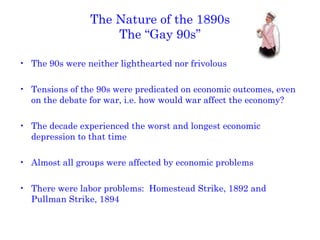 The Nature of the 1890s The “Gay 90s” The 90s were neither lighthearted nor frivolous Tensions of the 90s were predicated on economic outcomes, even on the debate for war, i.e. how would war affect the economy? The decade experienced the worst and longest economic depression to that time Almost all groups were affected by economic problems There were labor problems:  Homestead Strike, 1892 and Pullman Strike, 1894 