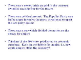 There was a money crisis as gold in the treasury dwindled causing fear for the future There was political protest:  The Populist Party was led by angry farmers; the party threatened to upset the two-party system There was a war which divided the nation on the debate for empire Tensions of the 90s were  predicated on economic outcomes.  Even on the debate for empire, i.e. how would empire effect the economy? 