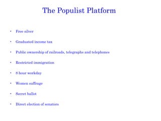 The Populist Platform Free silver Graduated income tax Public ownership of railroads, telegraphs and telephones Restricted immigration 8 hour workday Women suffrage Secret ballot Direct election of senators 