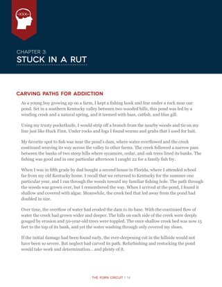 The Porn Circuit | 14
XXX
Chapter 3:
Stuck in a Rut
Carving Paths for Addiction
As a young boy growing up on a farm, I kept a fishing hook and line under a rock near our
pond. Set in a southern Kentucky valley between two wooded hills, this pond was fed by a
winding creek and a natural spring, and it teemed with bass, catfish, and blue gill.
Using my trusty pocketknife, I would strip off a branch from the nearby woods and tie on my
line just like Huck Finn. Under rocks and logs I found worms and grubs that I used for bait.
My favorite spot to fish was near the pond’s dam, where water overflowed and the creek
continued weaving its way across the valley to other farms. The creek followed a narrow pass
between the banks of two steep hills where sycamore, cedar, and oak trees lined its banks. The
fishing was good and in one particular afternoon I caught 22 for a family fish fry.
When I was in fifth grade by dad bought a second house in Florida, where I attended school
far from my old Kentucky home. I recall that we returned to Kentucky for the summer one
particular year, and I ran through the woods toward my familiar fishing hole. The path through
the woods was grown over, but I remembered the way. When I arrived at the pond, I found it
shallow and covered with algae. Meanwhile, the creek bed that led away from the pond had
doubled in size.
Over time, the overflow of water had eroded the dam to its base. With the continued flow of
water the creek had grown wider and deeper. The hills on each side of the creek were deeply
gouged by erosion and 50-year-old trees were toppled. The once shallow creek bed was now 15
feet to the top of its bank, and yet the water washing through only covered my shoes.
If the initial damage had been found early, the ever-deepening cut in the hillside would not
have been so severe. But neglect had carved its path. Refurbishing and restocking the pond
would take work and determination… and plenty of it.
 