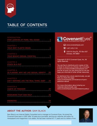 The Porn Circuit | 2
XXX
Table of Contents
Introduction:	
Stop Looking at Porn, You Sicko!	 3
Chapter 1:	
Your Sexy Plastic Brain	 6
Chapter 2:	
Your Brain’s Sexual Cocktail	 9
Chapter 3:	
Stuck in a Rut	 14
Chapter 4:	
32 Flavors: Why We Like Sexual Variety	 20
Chapter 5:	
Ain’t Nothing Like the Real Thing, Baby	 24
Chapter 6:	
Habits of Freedom	 29
Resources that can help	 42
Endnotes	44
Copyright © 2013 Covenant Eyes, Inc. All
rights reserved.
You are free to distribute print copies of this
e-book to anyone you choose. As a courtesy,
e-mail us at resources@covenanteyes.com
and let us know you are doing this so we can
keep you informed of other similar resources.
To distribute this e-book electronically, we ask
that you share the page:
www.covenanteyes.com/science-of-porn-
addiction-ebook
For more information about sharing our
materials electronically, see:
www.covenanteyes.com/permissions-policy/
www.covenanteyes.com
1.877.479.1119
1525 W. King St., PO Box 637
Owosso, MI 48867
About The Author: Sam Black
Sam Black is an Internet Safety Consultant and a manager at Covenant Eyes. He joined the
Covenant Eyes team in 2007 after 18 years as a journalist, serving as a reporter and editor for
newspapers and magazines in six states. He has been married for 17 years and is a father of two.
 