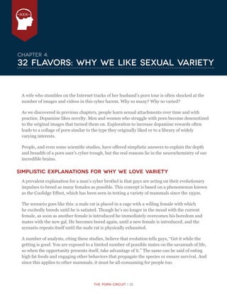 The Porn Circuit | 20
XXX
Chapter 4:
32 Flavors: Why We Like Sexual Variety
A wife who stumbles on the Internet tracks of her husband’s porn tour is often shocked at the
number of images and videos in this cyber harem. Why so many? Why so varied?
As we discovered in previous chapters, people learn sexual attachments over time and with
practice. Dopamine likes novelty. Men and women who struggle with porn become desensitized
to the original images that turned them on. Exploration to increase dopamine rewards often
leads to a collage of porn similar to the type they originally liked or to a library of widely
varying interests.
People, and even some scientific studies, have offered simplistic answers to explain the depth
and breadth of a porn user’s cyber trough, but the real reasons lie in the neurochemistry of our
incredible brains.
Simplistic Explanations for Why We Love Variety
A prevalent explanation for a man’s cyber brothel is that guys are acting on their evolutionary
impulses to breed as many females as possible. This concept is based on a phenomenon known
as the Coolidge Effect, which has been seen in testing a variety of mammals since the 1950s.
The scenario goes like this: a male rat is placed in a cage with a willing female with which
he excitedly breeds until he is satiated. Though he’s no longer in the mood with the current
female, as soon as another female is introduced he immediately overcomes his boredom and
mates with the new gal. He becomes bored again, until a new female is introduced, and the
scenario repeats itself until the male rat is physically exhausted.
A number of analysts, citing these studies, believe that evolution tells guys, “Get it while the
getting is good. You are exposed to a limited number of possible mates on the savannah of life,
so when the opportunity presents itself, take advantage of it.” The same can be said of eating
high fat foods and engaging other behaviors that propagate the species or ensure survival. And
since this applies to other mammals, it must be all-consuming for people too.
 