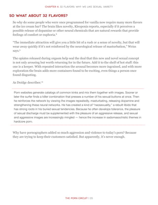 The Porn Circuit | 23
CHapter 4: 32 flavors: Why we like sexual variety
So what about 32 flavors?
So why do some people who were once programmed for vanilla now require many more flavors
at the ice cream bar? The brain likes novelty, Kleoponis reports, especially if it perceives a
possible release of dopamine or other neural chemicals that are natural rewards that provide
feelings of comfort or euphoria.8
“The immediate attraction will give you a little bit of a rush or a sense of novelty, but that will
wear away quickly if it’s not reinforced by the neurological release of masturbation,” Weiss
says.9
The opiates released during orgasm help seal the deal that this new and novel sexual concept
is not only arousing but worth returning for in the future. Add it to the shelf of hot stuff: this
one is a keeper. With repeated interaction the arousal becomes more ingrained, and with more
exploration the brain adds more containers found to be exciting, even things a person once
found disgusting.
As Doidge describes:10
Porn websites generate catalogs of common kinks and mix them together with images. Sooner or
later the surfer finds a killer combination that presses a number of his sexual buttons at once. Then
he reinforces the network by viewing the images repeatedly, masturbating, releasing dopamine and
strengthening these neural networks. He has created a kind of “neosexuality,” a rebuilt libido that
has strong roots in his buried sexual tendencies. Because he often develops tolerance, the pleasure
of sexual discharge must be supplemented with the pleasure of an aggressive release, and sexual
and aggressive images are increasingly mingled — hence the increase in sadomasochistic themes in
hardcore porn.
Why have pornographers added so much aggression and violence to today’s porn? Because
they are trying to keep their customers satisfied. But apparently, it’s never enough.
 