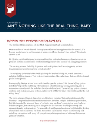 The Porn Circuit | 24
XXX
The Porn Circuit | 24
Chapter 5:
Ain’t Nothing Like the Real Thing, Baby
Dumping porn improves marital love life
The pornified brain sounds a lot like Mick Jagger; it can’t get no satisfaction.
On the surface it sounds absurd. Pornography offers endless opportunities for arousal. If a
human masturbates to a wider range of images or videos, shouldn’t that satiate? The simple
answer is no.
Dr. Doidge explains that porn is more exciting than satisfying because we have two separate
pleasure systems in our brains: one for exciting pleasure and another for satisfying pleasure.
The exciting system, fueled by dopamine and anticipation, is all about appetite, such as
imagining your favorite meal or a sexual episode.1
The satisfying system involves actually having the meal or having sex, which provides a
calming, fulfilling pleasure. This system releases opiate-like endorphins that provide feelings of
peace and euphoria.
Pornography, Doidge writes, hyperactivates the appetite system.2
But the satisfying system
is left starving for the real thing, which includes actual touching, kissing, caressing, and a
connection not only with the body but also the mind and soul. The satisfying system releases
oxytocin and endorphins, and bellows, in the words of Marvin Gaye, “Ain’t nothing like the real
thing, Baby.”
The porn-saturated brain is fixated on sex, Struthers explains,3
but real sex is intended for
intimacy. The pornified brain is ready for multiple partners, images, and sexual possibilities,
but it is intended for a narrow focus of exclusive sharing. Porn’s neurological superhighway
is built for speed, but satisfying sex is designed for the slow and evolving discovery and
appreciation of a loving partner. Porn provides few off-ramps (masturbation) that offer fleeting
escapes that hasten the need for more. Meanwhile a committed couple can have long and
satisfying encounters with many off ramps for creative expressions of intimacy that are not
genitally oriented.
 