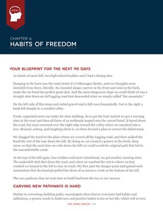 The Porn Circuit | 29
XXX
Chapter 6:
Habits of Freedom
Your Blueprint for the Next 90 Days
As sheets of snow fell, two high school buddies and I had a daring idea.
Hanging in the barn was the rusty hood of a Volkswagen Beetle, and our thoughts went
downhill from there, literally. Its rounded shape, narrow in the front and wide in the back,
made the car hood the perfect giant sled. And the most dangerous slope we could think of was a
straight shot down an old logging road that descended what we simply called “the mountain.”
On the left side of this steep and rutted gravel road a hill rose dramatically, but to the right a
bank fell sharply to a wooded valley.
Fresh, unpacked snow can make for slow sledding. So to get the trail started we got a running
start at the crest and then all three of us recklessly leaped onto the curved hood. It bored down
the road, but soon careened over the right edge toward the valley where we smashed into a
tree. Bruised, aching, and laughing about it, we then devised a plan to correct the failed track.
We dragged the hood to the place where we veered off the logging road, and then walked the
hood the rest of the way down the hill. By doing so, we created a groove in the fresh, deep
snow, so that the next time we rode down the hill we could avoid the original path that led to
the uncomfortable crash.
At the top of the hill again, less reckless and more intentional, we got another running start.
The makeshift sled shot down the road, and when we reached the exit to where we had
crashed we leaned to the left to stay on track. We flew past the danger point and gained such
momentum that the hood propelled the three of us across a creek at the bottom of the hill.
The new pathway that we took time to build had been the key to our success.
Carving New Pathways is Hard
Similar to correcting sledding paths, neurologists show that to overcome bad habits and
addictions, a person needs to build new and positive habits in his or her life, which will in turn
 
