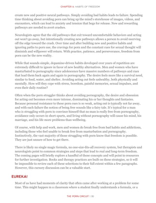 The Porn Circuit | 30
CHapter 6: Habits of Freedom
create new and positive neural pathways. Simply avoiding bad habits leads to failure. Spending
time thinking about avoiding porn can bring up the mind’s storehouse of images, videos, and
encounters, which can lead to anxiety and tension that begs for release. New and rewarding
pathways are needed to avert crashes.
Neurologists agree that the old pathways that exit toward uncomfortable behaviors and acting
out won’t go away, but intentionally creating new pathways allows a person to avoid swerving
off the edge toward the crash. Over time and after building new and positive habits and
ignoring paths to porn use, the cravings for porn and the constant cues for sexual thought will
diminish and willpower will return. With practice, patience, and perseverance, freedom from
porn can be the new reality.
While that sounds simple, dopamine-driven habits developed over years of repetition are
extremely difficult to ignore in favor of new healthy alternatives. Men and women who have
masturbated to pornography since adolescence have massive numbers of pathways and cues
that lead them back again and again to pornography. The desire feels more like a survival need,
similar to food, water, and shelter. Avoiding acting out feels unhealthy, both physically and
mentally. How will they cope with stress, boredom, painful memories, sexual impulses, and
even their daily routine?
Often when the porn struggler thinks about avoiding pornography, the desire and obsession
for acting out becomes even more intense, dominating his or her thoughts and fantasies.
Because personal resistance to these porn cues is so weak, acting out is typically not far away,
and with each failure the notion of being free sounds like a fairy tale. It’s typical for a man
who is struggling with porn to convince himself that no man is really free from pornography,
avoidance only occurs in short spurts, and living without pornography will cause his mind, his
marriage, and his life more problems than wellbeing.
Of course, with help and work, men and women do break free from bad habits and addictions,
including those who feel unable to break free from masturbation and pornography.
Instinctively, the vast majority of those struggling with porn know that freedom is possible.
They are just unsure of how to get there.
There is likely no single magic formula, no one-size-fits-all recovery system, but therapists and
neurologists point to common strategies and steps that lead to real and long-term freedom.
The coming pages will briefly explore a handful of those concepts and will point to resources
for further investigation. Books and therapy practices are built on these strategies, so it will
be impossible to review each of these selections to their full extent within a few paragraphs.
However, this cursory discussion can be a valuable start.
Eureka!
Most of us have had moments of clarity that often came after working at a problem for some
time. This might happen in a classroom where a student finally understands a formula, or a
 