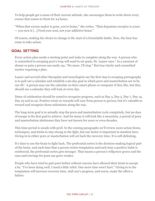 The Porn Circuit | 32
CHapter 6: Habits of Freedom
To help people get a sense of their current attitude, she encourages them to write down every
excuse that comes to them for 24 hours.
“When that excuse maker is gone, you’re home,” she writes. “That dopamine receptor is yours
— you own it […] Feed your soul, not your addictive beast.”
Of course, making the choice to change is the start of a formidable battle. Now, the time has
come to take action.
Goal Setting
Every action plan needs a starting point and tasks to complete along the way. A person who
is committed to escaping porn’s trap will need to set goals, Dr. Laaser says.6
In a moment of
shame or pain a person can easily say, “No more. I’ll stop.” But true clarity and committed
resolve requiring a plan.
Laaser and several other therapists and neurologists say the first step to escaping pornography
is to pull out a calendar and establish a 90-day goal in which porn and masturbation are to be
cut off.7
A person may use the calendar on their smart phone or computer if they like, but they
should use a calendar they will look at every day.
Dates of celebration should be noted to recognize progress, such as Day 3, Day 5, Day 7, Day 14,
Day 25 and so on. Positive treats or rewards will vary from person to person, but it’s valuable to
reward and recognize those milestones along the way.
The long-term goal is to actually stop the porn and masturbation cycle completely, but 90 days
of escape is the first goal to achieve. And for many it will look like a mountain, a period of porn
and masturbation abstinence they have not known for years or even decades.
This time period is awash with peril. In the coming paragraphs we’ll review more action items,
techniques, and tricks to stay strong in the fight, but one factor is important to mention here.
Giving in to either porn or masturbation will set back the recovery time. It is self-defeating.
It’s time to use the brain to fight back. The prefrontal cortex is the decision-making logical part
of the brain, and each time that a person resists temptation and each time a positive habit is
reinforced, the prefrontal cortex gets stronger. That means a person’s willpower grows and the
cues and cravings for porn use grow weaker.
People who have tried to quit porn before without success have allowed their brain to accept
a lie. “I’ve been doing well. I need a little relief. One more time won’t hurt.” Giving in to the
temptation will increase recovery time, stall one’s progress, and worse, make the effort a
failure.
 
