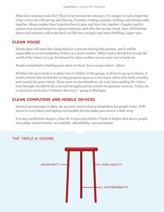 CHapter 6: Habits of Freedom
What does intimacy look like? There is no formula for intimacy; it’s unique to each couple but
it has a lot to do with giving and sharing. Consider reading, praying, cooking, and taking walks
together. Many couples have forgotten how to play and have fun together. Couples need to
explore non-sexual means to express intimacy, and after the 90-day break, they will find this
discovered intimacy will make their sex life even stronger and more fulfilling, Laaser says.
Clean House
Ninety days will seem like a long haul for a person starting this journey, and it will be
impossible to avoid temptation if there are secret stashes. When Cortez decided to invade the
world of the Aztecs in 1519, he burned his ships so there was no easy way to back out.
People committed to battling porn must set their “porn escape routes” ablaze.
Whether the porn stash is in plain view or hidden in the garage, it all has to go up in flames. I
recall a friend who invited his 12-step program sponsor to his home where they built a bonfire
and roasted his porn videos. There were no marshmallows, he said, but watching the videos
burn brought warmth to his soul and strengthened his resolve for genuine recovery. Today, he
is porn free and leads a Celebrate Recovery10
group in Michigan.
Clean Computers and Mobile Devices
Internet pornography is likely the greatest source of porn temptation for people today. WiFi
access is everywhere and laptops and mobile devices make porn access a click away.
You may recall from chapter 3 that Dr. Cooper described a Triple-A Engine that draws people
into online sexual activity: accessibility, affordability, and anonymity.
anonymity availability
Affordability
The Triple-A Engine
 
