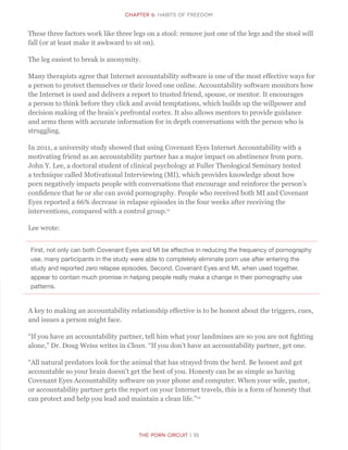 CHapter 6: Habits of Freedom
The Porn Circuit | 35
These three factors work like three legs on a stool: remove just one of the legs and the stool will
fall (or at least make it awkward to sit on).
The leg easiest to break is anonymity.
Many therapists agree that Internet accountability software is one of the most effective ways for
a person to protect themselves or their loved one online. Accountability software monitors how
the Internet is used and delivers a report to trusted friend, spouse, or mentor. It encourages
a person to think before they click and avoid temptations, which builds up the willpower and
decision making of the brain’s prefrontal cortex. It also allows mentors to provide guidance
and arms them with accurate information for in depth conversations with the person who is
struggling.
In 2011, a university study showed that using Covenant Eyes Internet Accountability with a
motivating friend as an accountability partner has a major impact on abstinence from porn.
John Y. Lee, a doctoral student of clinical psychology at Fuller Theological Seminary tested
a technique called Motivational Interviewing (MI), which provides knowledge about how
porn negatively impacts people with conversations that encourage and reinforce the person’s
confidence that he or she can avoid pornography. People who received both MI and Covenant
Eyes reported a 66% decrease in relapse episodes in the four weeks after receiving the
interventions, compared with a control group.11
Lee wrote:
First, not only can both Covenant Eyes and MI be effective in reducing the frequency of pornography
use, many participants in the study were able to completely eliminate porn use after entering the
study and reported zero relapse episodes. Second, Covenant Eyes and MI, when used together,
appear to contain much promise in helping people really make a change in their pornography use
patterns.
A key to making an accountability relationship effective is to be honest about the triggers, cues,
and issues a person might face.
“If you have an accountability partner, tell him what your landmines are so you are not fighting
alone,” Dr. Doug Weiss writes in Clean. “If you don’t have an accountability partner, get one.
“All natural predators look for the animal that has strayed from the herd. Be honest and get
accountable so your brain doesn’t get the best of you. Honesty can be as simple as having
Covenant Eyes Accountability software on your phone and computer. When your wife, pastor,
or accountability partner gets the report on your Internet travels, this is a form of honesty that
can protect and help you lead and maintain a clean life.”12
 
