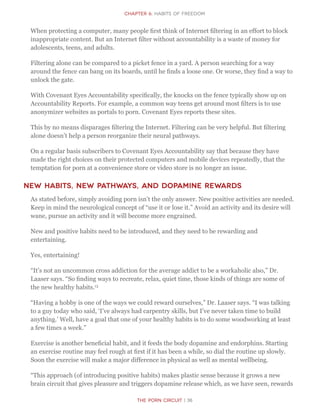 The Porn Circuit | 36
CHapter 6: Habits of Freedom
When protecting a computer, many people first think of Internet filtering in an effort to block
inappropriate content. But an Internet filter without accountability is a waste of money for
adolescents, teens, and adults.
Filtering alone can be compared to a picket fence in a yard. A person searching for a way
around the fence can bang on its boards, until he finds a loose one. Or worse, they find a way to
unlock the gate.
With Covenant Eyes Accountability specifically, the knocks on the fence typically show up on
Accountability Reports. For example, a common way teens get around most filters is to use
anonymizer websites as portals to porn. Covenant Eyes reports these sites.
This by no means disparages filtering the Internet. Filtering can be very helpful. But filtering
alone doesn’t help a person reorganize their neural pathways.
On a regular basis subscribers to Covenant Eyes Accountability say that because they have
made the right choices on their protected computers and mobile devices repeatedly, that the
temptation for porn at a convenience store or video store is no longer an issue.
New Habits, New Pathways, and Dopamine Rewards
As stated before, simply avoiding porn isn’t the only answer. New positive activities are needed.
Keep in mind the neurological concept of “use it or lose it.” Avoid an activity and its desire will
wane, pursue an activity and it will become more engrained.
New and positive habits need to be introduced, and they need to be rewarding and
entertaining.
Yes, entertaining!
“It’s not an uncommon cross addiction for the average addict to be a workaholic also,” Dr.
Laaser says. “So finding ways to recreate, relax, quiet time, those kinds of things are some of
the new healthy habits.13
“Having a hobby is one of the ways we could reward ourselves,” Dr. Laaser says. “I was talking
to a guy today who said, ‘I’ve always had carpentry skills, but I’ve never taken time to build
anything.’ Well, have a goal that one of your healthy habits is to do some woodworking at least
a few times a week.”
Exercise is another beneficial habit, and it feeds the body dopamine and endorphins. Starting
an exercise routine may feel rough at first if it has been a while, so dial the routine up slowly.
Soon the exercise will make a major difference in physical as well as mental wellbeing.
“This approach (of introducing positive habits) makes plastic sense because it grows a new
brain circuit that gives pleasure and triggers dopamine release which, as we have seen, rewards
 