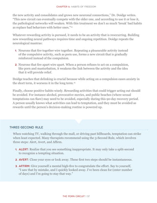 CHapter 6: Habits of Freedom
The Porn Circuit | 37
the new activity and consolidates and grows new neuronal connections,” Dr. Doidge writes.
“This new circuit can eventually compete with the older one, and according to use it or lose it,
the pathological networks will weaken. With this treatment we don’t so much ‘break’ bad habits
as replace bad behaviors with better ones.”14
Whatever rewarding activity is pursued, it needs to be an activity that is reoccurring. Building
new rewarding neural pathways requires time and ongoing repetition. Doidge repeats the
neurological mantras:
1.	 Neurons that fire together wire together. Repeating a pleasurable activity instead
of the compulsive activity, such as porn use, forms a new circuit that is gradually
reinforced instead of the compulsion.
2.	Neurons that fire apart wire apart. When a person refuses to act on a compulsion,
like porn and masturbation, it weakens the link between the activity and the idea
that it will provide relief.
Doidge teaches that delinking is crucial because while acting on a compulsion eases anxiety in
the short term, it worsens it in the long term.15
Finally, choose positive habits wisely. Rewarding activities that could trigger acting out should
be avoided. For instance alcohol, provocative movies, and public beaches (where sexual
temptations can flare) may need to be avoided, especially during this 90-day recovery period.
A person usually knows what activities can lead to temptation, and they must be avoided as
rewards until the person’s decision-making routine is powered up.
Three-Second Rule
When watching TV, walking through the mall, or driving past billboards, temptation can strike
when least expected. Many therapists recommend using the 3-Second Rule, which involves
three steps: Alert, Avert, and Affirm.
1.	 Alert: Realize that you see something inappropriate. It may only take a split-second
to recognize a tempting situation.
2.	Avert: Close your eyes or look away. These first two steps should be instantaneous.
3.	Affirm: Give yourself a mental high-five to congratulate the effort. Say to yourself,
“I saw that by mistake, and I quickly looked away. I’ve been clean for (enter number
of days) and I’m going to stay that way.”
 