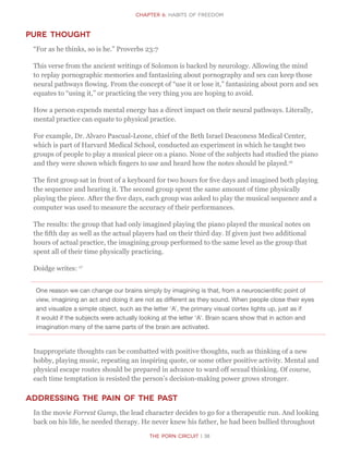 The Porn Circuit | 38
CHapter 6: Habits of Freedom
Pure Thought
“For as he thinks, so is he.” Proverbs 23:7
This verse from the ancient writings of Solomon is backed by neurology. Allowing the mind
to replay pornographic memories and fantasizing about pornography and sex can keep those
neural pathways flowing. From the concept of “use it or lose it,” fantasizing about porn and sex
equates to “using it,” or practicing the very thing you are hoping to avoid.
How a person expends mental energy has a direct impact on their neural pathways. Literally,
mental practice can equate to physical practice.
For example, Dr. Alvaro Pascual-Leone, chief of the Beth Israel Deaconess Medical Center,
which is part of Harvard Medical School, conducted an experiment in which he taught two
groups of people to play a musical piece on a piano. None of the subjects had studied the piano
and they were shown which fingers to use and heard how the notes should be played.16
The first group sat in front of a keyboard for two hours for five days and imagined both playing
the sequence and hearing it. The second group spent the same amount of time physically
playing the piece. After the five days, each group was asked to play the musical sequence and a
computer was used to measure the accuracy of their performances.
The results: the group that had only imagined playing the piano played the musical notes on
the fifth day as well as the actual players had on their third day. If given just two additional
hours of actual practice, the imagining group performed to the same level as the group that
spent all of their time physically practicing.
Doidge writes: 17
One reason we can change our brains simply by imagining is that, from a neuroscientific point of
view, imagining an act and doing it are not as different as they sound. When people close their eyes
and visualize a simple object, such as the letter ‘A’, the primary visual cortex lights up, just as if
it would if the subjects were actually looking at the letter ‘A’. Brain scans show that in action and
imagination many of the same parts of the brain are activated.
Inappropriate thoughts can be combatted with positive thoughts, such as thinking of a new
hobby, playing music, repeating an inspiring quote, or some other positive activity. Mental and
physical escape routes should be prepared in advance to ward off sexual thinking. Of course,
each time temptation is resisted the person’s decision-making power grows stronger.
Addressing the Pain of the Past
In the movie Forrest Gump, the lead character decides to go for a therapeutic run. And looking
back on his life, he needed therapy. He never knew his father, he had been bullied throughout
 