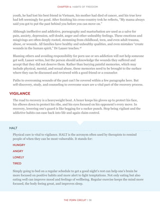 CHapter 6: Habits of Freedom
The Porn Circuit | 39
youth, he had lost his best friend in Vietnam, his mother had died of cancer, and his true love
had left seemingly for good. After finishing his cross-country trek he reflects, “My mama always
said you got to put the past behind you before you can move on.”
Although ineffective and addictive, pornography and masturbation are used as a salve for
pain, anxiety, depression, self-doubt, anger and other unhealthy feelings. These emotions and
misgivings are often deeply rooted, stemming from childhood, teen, and even adult trauma,
abuse, or wounds. All families have healthy and unhealthy qualities, and even mistakes “create
wounds in the human spirit,” Dr Laaser teaches.18
Blaming others and avoiding responsibility for porn use or sex addiction will not help someone
get well, Laaser writes, but the person should acknowledge the wounds they suffered and
accept that they did not deserve them. Rather than burying painful memories, which may
include physical, mental, and sexual abuse, these memories need to be brought to the surface
where they can be discussed and reviewed with a good friend or a counselor.
Paths to overcoming wounds of the past can’t be covered within a few paragraphs here. But
self-discovery, study, and counseling to overcome scars are a vital part of the recovery process.
Vigilance
The road to recovery is a heavyweight bout. A boxer keeps his gloves up to protect his face,
his elbows down to protect his ribs, and his eyes focused on his opponent’s every move. In
recovery, lowering one’s guard is like begging for a sucker punch. Stop being vigilant and the
addictive habits can ease back into life and again claim control.
HALT
Physical care is vital to vigilance. HALT is the acronym often used by therapists to remind
people of when they can be most vulnerable. It stands for:
hungry
angry
lonely
tired
Simply going to bed on a regular schedule to get a good night’s rest can help one’s brain be
more focused on positive habits and more alert to fight temptations. Not only eating but also
eating well can improve mood and feelings of wellbeing. Regular exercise keeps the mind more
focused, the body feeing great, and improves sleep.
 