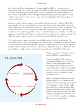 Introduction
The Porn Circuit | 4
The perception of these costs can vary. A person may be troubled or even disgusted by
their pornography use, or it may be having a disturbing effect on their sexual thoughts and
behaviors. Pornography can have negative impacts on relationships, from ignoring loved
ones in order to spend time with porn to pornography destroying intimacy, which can lead
to divorce. Pornography often reduces sexual potency, including premature ejaculation and
erectile dysfunction.2
Others may realize that pornography use conflicts with their moral or religious beliefs. They
may recognize that the men and women in porn are real people that are typically victimized,
especially women. “This is someone’s daughter,” they may recognize. Women in porn are often
treated with violence, and are required to perform sex acts that are abusive.3
Pornography
contributes to sex trafficking, and the victims of sex trafficking become part of the pool of video
and images circulated online. Between 14,500 and 17,500 sex slaves are trafficked into the U.S.
each year. Another 300,000 American children are at risk for trafficking each year.4
After binging on porn, many men and women feel ashamed of having given in again. They
promise themselves, others, and even God that they will never again view erotic images, videos,
or stories, or enter online sex chatrooms. Typically, this promise is little more than a repeated
plea that echoes through their memory. They may even experience periods of abstinence from
porn, whether a couple of days, a week, or even a month, but eventually they fall again.
If a person could just “stop it,” quitting
porn would have happened by now.
For some, a vicious circle plays out:
viewing porn to feel better, acting out,
feeling shame, keeping their secret,
viewing porn to feel better, acting out,
feeling shame, keeping their secret… The
merry-go-round continues, and though
nauseous from this spinning, escape
seems unrealistic.
Others may feel no shame about using
porn and may see it as a recreational
activity. But they still might recognize its
adverse impact on their sex life, work,
and family. They may realize that they
need porn and masturbation just to feel
normal. They may notice that their porn
use has escalated to more varieties, or to
scenes they feel (or once felt) are hurtful,
disgusting, or inappropriate.
The vicious circle:
Viewing porn
to feel better
Acting Out
Feeling Shame
Keeping it secret
 
