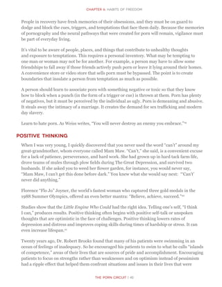 The Porn Circuit | 40
CHapter 6: Habits of Freedom
People in recovery have fresh memories of their obsessions, and they must be on guard to
dodge and block the cues, triggers, and temptations that face them daily. Because the memories
of pornography and the neural pathways that were created for porn will remain, vigilance must
be part of everyday living.
It’s vital to be aware of people, places, and things that contribute to unhealthy thoughts
and exposure to temptations. This requires a personal inventory. What may be tempting to
one man or woman may not be for another. For example, a person may have to allow some
friendships to fall away if those friends actively push porn or leave it lying around their homes.
A convenience store or video store that sells porn must be bypassed. The point is to create
boundaries that insulate a person from temptation as much as possible.
A person should learn to associate porn with something negative or toxic so that they know
how to block when a punch (in the form of a trigger or cue) is thrown at them. Porn has plenty
of negatives, but it must be perceived by the individual as ugly. Porn is demeaning and abusive.
It steals away the intimacy of a marriage. It creates the demand for sex trafficking and modern
day slavery.
Learn to hate porn. As Weiss writes, “You will never destroy an enemy you embrace.”19
Positive Thinking
When I was very young, I quickly discovered that you never used the word “can’t” around my
great-grandmother, whom everyone called Mam Maw. “Can’t,” she said, is a convenient excuse
for a lack of patience, perseverance, and hard work. She had grown up in hard tack farm life,
drove teams of mules through plow fields during The Great Depression, and survived two
husbands. If she asked you to weed her flower garden, for instance, you would never say,
“Mam Maw, I can’t get this done before dark.” You knew what she would say next: “‘Can’t’
never did anything.”
Florence “Flo Jo” Joyner, the world’s fastest woman who captured three gold medals in the
1988 Summer Olympics, offered an even better mantra: “Believe, achieve, succeed.”20
Studies show that the Little Engine Who Could had the right idea. Telling one’s self, “I think
I can,” produces results. Positive thinking often begins with positive self-talk or unspoken
thoughts that are optimistic in the face of challenges. Positive thinking lowers rates of
depression and distress and improves coping skills during times of hardship or stress. It can
even increase lifespan.21
Twenty years ago, Dr. Robert Brooks found that many of his patients were swimming in an
ocean of feelings of inadequacy. So he encouraged his patients to swim to what he calls “islands
of competence,” areas of their lives that are sources of pride and accomplishment. Encouraging
patients to focus on strengths rather than weaknesses and on optimism instead of pessimism
had a ripple effect that helped them confront situations and issues in their lives that were
 
