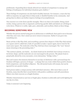 CHapter 6: Habits of Freedom
The Porn Circuit | 41
problematic. Expanding these islands allowed new islands of competence to emerge and
feelings of inadequacy for individual situations grew shallow.22
These feelings of competence can also lead to healthy interests. For instance, a man who has
skills in carpentry can apply them to help needy or disabled families in his community. And
giving time to others can further improve feelings of accomplishment.
One exercise is to write down specific strengths. This is no time to be modest. Being a hard
worker, being a person who is organized, and having specific skills and talents are all things to
write down. Whatever is noble, right, pure, admirable, and excellent, think on these things.
Becoming Something New
Whether the person started using porn in adolescence or adulthood, their goal is not to become
what they once were. One’s mind can never return to innocence. Rather it can grow into
something new.
Brain activity is like Play-Doh, and everything a person does shapes it. If the Play-Doh started
as a square and it’s rolled into a ball, it’s possible to make a square again, but it won’t be the
exact same square. The molecules of the Play-Doh have been rearranged. The “cure” doesn’t
mean returning to the preexisting state.23
“The system is plastic, not elastic… An elastic band can be stretched, but it always reverts to
its former shape, and the molecules are not rearranged in the process. The plastic brain is
perpetually altered by every encounter, every interaction,” Doidge writes.24
Men and women who immerse themselves in 90 days of abstinence with a personal hope for
freedom will begin a process of change — a change that can create within them positive desires,
fresh competence, and steadfast willpower. The old mental tracks will remain, but can be
ignored for new positive habits.
Each person makes a unique journey with individual outcomes. After more than a year of
freedom, many describe their sexual desires with positive confidence and self-assuredness.
Others view their recovery as a fragile freedom.
Whether characterized as cast iron or fragile glass, freedom is achievable and worth fighting for
one day at a time.
Today is someone’s new beginning.
 