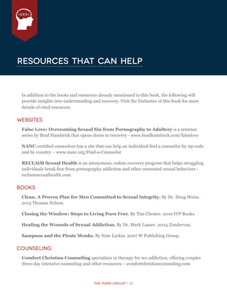 The Porn Circuit | 42
XXX
Resources that can help
In addition to the books and resources already mentioned in this book, the following will
provide insights into understanding and recovery. Visit the Endnotes of this book for more
details of cited resources.
Websites
False Love: Overcoming Sexual Sin from Pornography to Adultery is a seminar
series by Brad Hambrick that opens doors to recovery - www.bradhambrick.com/falselove
NANC-certified counselors has a site that can help an individual find a counselor by zip code
and by country. - www.nanc.org/Find-a-Counselor
RECLAiM Sexual Health is an anonymous, online recovery program that helps struggling
individuals break free from pornography addiction and other unwanted sexual behaviors -
reclaimsexualhealth.com
Books
Clean, A Proven Plan for Men Committed to Sexual Integrity. By Dr. Doug Weiss.
2013 Thomas Nelson.
Closing the Window: Steps to Living Porn Free. By Tim Chester. 2010 IVP Books.
Healing the Wounds of Sexual Addiction. By Dr. Mark Laaser. 2004 Zondervan.
Sampson and the Pirate Monks. By Nate Larkin. 2007 W Publishing Group.
Counseling
Comfort Christian Counseling specializes in therapy for sex addiction, offering couples
three-day intensive counseling and other resources – comfortchristiancounseling.com
 