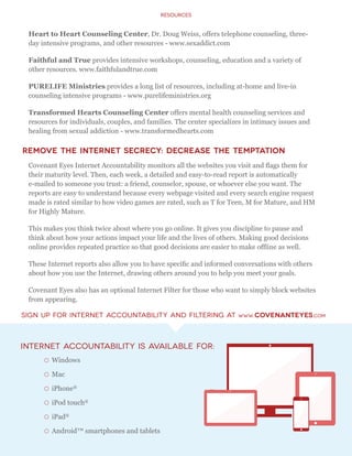 Resources
Internet Accountability is available for:
{{ Windows
{{ Mac
{{ iPhone®
{{ iPod touch®
{{ iPad®
{{ Android™ smartphones and tablets
Heart to Heart Counseling Center, Dr. Doug Weiss, offers telephone counseling, three-
day intensive programs, and other resources - www.sexaddict.com
Faithful and True provides intensive workshops, counseling, education and a variety of
other resources. www.faithfulandtrue.com
PURELIFE Ministries provides a long list of resources, including at-home and live-in
counseling intensive programs - www.purelifeministries.org
Transformed Hearts Counseling Center offers mental health counseling services and
resources for individuals, couples, and families. The center specializes in intimacy issues and
healing from sexual addiction - www.transformedhearts.com
Remove the Internet Secrecy: Decrease the Temptation
Covenant Eyes Internet Accountability monitors all the websites you visit and flags them for
their maturity level. Then, each week, a detailed and easy-to-read report is automatically
e-mailed to someone you trust: a friend, counselor, spouse, or whoever else you want. The
reports are easy to understand because every webpage visited and every search engine request
made is rated similar to how video games are rated, such as T for Teen, M for Mature, and HM
for Highly Mature.
This makes you think twice about where you go online. It gives you discipline to pause and
think about how your actions impact your life and the lives of others. Making good decisions
online provides repeated practice so that good decisions are easier to make offline as well.
These Internet reports also allow you to have specific and informed conversations with others
about how you use the Internet, drawing others around you to help you meet your goals.
Covenant Eyes also has an optional Internet Filter for those who want to simply block websites
from appearing.
Sign up For Internet Accountability and Filtering at www.covenanteyes.com
 