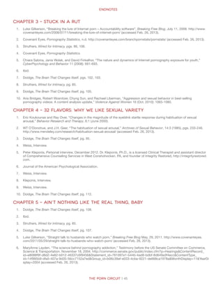 Endnotes
The Porn Circuit | 45
Chapter 3 – Stuck in a Rut
1.	 Luke Gilkerson, “Breaking the lure of Internet porn – Accountability software”, Breaking Free Blog, July 11, 2008. http://www.
covenanteyes.com/2008/07/11/breaking-the-lure-of-internet-porn/ (accessed Feb. 26, 2013).
2.	 Covenant Eyes, Pornography Statistics, n.d. http://covenanteyes.com/branchpornstats/pornstats/ (accessed Feb. 26, 2013).
3.	 Struthers, Wired for Intimacy, pgs. 86, 106.
4.	 Covenant Eyes, Pornography Statistics.
5.	 Chiara Sabina, Janis Wolak, and David Finkelhor, “The nature and dynamics of Internet pornography exposure for youth,”
CyberPsychology and Behavior 11 (2008): 691-693.
6.	 Ibid.
7.	 Doidge, The Brain That Changes Itself, pgs. 102, 103.
8.	 Struthers, Wired for Intimacy, pg. 85.
9.	 Doidge, The Brain That Changes Itself, pg. 105.
10.	 Ana Bridges, Robert Wosnitzer, Chyng Sun, and Rachael Liberman, “Aggression and sexual behavior in best-selling
pornography videos: A content analysis update,” Violence Against Women 16 (Oct. 2010): 1065-1085.
Chapter 4 – 32 Flavors: Why We Like Sexual Variety
1.	 Eric Koukounas and Ray Over, “Changes in the magnitude of the eyeblink startle response during habituation of sexual
arousal,” Behavior Research and Therapy, 6:1 (June 2000).
2.	 WT O’Donohue, and J.H. Geer, “The habituation of sexual arousal,” Archives of Sexual Behavior, 14:3 (1985), pgs. 233-246.
http://www.mendeley.com/research/habituation-sexual-arousal/ (accessed Feb. 26, 2013).
3.	 Doidge, The Brain That Changes Itself, pg. 95.
4.	 Weiss, Interview.
5.	 Peter Kleponis, Personal interview, December 2012. Dr. Kleponis, Ph.D., is a licensed Clinical Therapist and assistant director
of Comprehensive Counseling Services in West Conshohocken, PA, and founder of Integrity Restored, http://integrityrestored.
com.
6.	 Journal of the American Psychological Association.
7.	 Weiss, Interview.
8.	 Kleponis, Interview.
9.	 Weiss, Interview.
10.	 Doidge, The Brain That Changes Itself, pg. 112.
Chapter 5 – Ain’t Nothing Like the Real Thing, Baby
1.	 Doidge, The Brain That Changes Itself, pg. 108.
2.	 Ibid.
3.	 Struthers, Wired for Intimacy, pg. 85.
4.	 Doidge, The Brain That Changes Itself, pg. 107.
5.	 Luke Gilkerson, “Straight talk to husbands who watch porn,” Breaking Free Blog May, 29, 2011. http://www.covenanteyes.
com/2011/05/29/straight-talk-to-husbands-who-watch-porn/ (accessed Feb. 26, 2013).
6.	 MaryAnne Layden, “The science behind pornography addiction,” Testimony before the US Senate Committee on Commerce,
Science  Transportation. November 18, 2004. http://commerce.senate.gov/public/index.cfm?p=HearingsContentRecord_
id=e8088f9f-d8d2-4e82-b012-46337c6f9456Statement_id=781097e1-b44b-4ad8-bdbf-8d649a3f4eccContentType_
id=14f995b9-dfa5-407a-9d35-56cc7152a7edGroup_id=b06c39af-e033-4cba-9221-de668ca1978aMonthDisplay=11YearDi
splay=2004 (accessed Feb. 26, 2013).
 