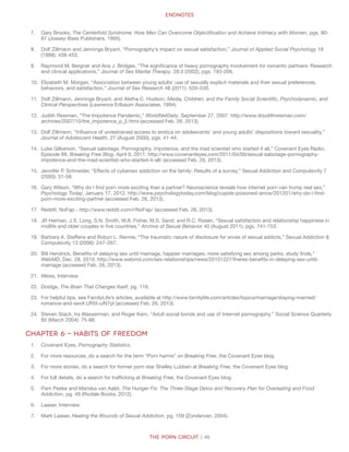 The Porn Circuit | 46
Endnotes
7.	 Gary Brooks, The Centerfold Syndrome: How Men Can Overcome Objectification and Achieve Intimacy with Women, pgs. 80-
87 (Jossey-Bass Publishers, 1995).
8.	 Dolf Zillmann and Jennings Bryant, “Pornography’s impact on sexual satisfaction,” Journal of Applied Social Psychology 18
(1988): 438-453.
9.	 Raymond M. Bergner and Ana J. Bridges, “The significance of heavy pornography involvement for romantic partners: Research
and clinical applications,” Journal of Sex Marital Therapy, 28:3 (2002), pgs. 193-206.
10.	 Elizabeth M. Morgan, “Association between young adults’ use of sexually explicit materials and their sexual preferences,
behaviors, and satisfaction,” Journal of Sex Research 48 (2011): 520–530.
11.	 Dolf Zillmann, Jennings Bryant, and Aletha C. Hudson, Media, Children, and the Family Social Scientific, Psychodynamic, and
Clinical Perspectives (Lawrence Erlbaum Associates, 1994).
12.	 Judith Reisman, “The Impotence Pandemic,” WorldNetDaily, September 27, 2007. http://www.drjudithreisman.com/
archives/2007/10/the_impotence_p_2.html (accessed Feb. 26, 2013).
13.	 Dolf Zillmann, “Influence of unrestrained access to erotica on adolescents’ and young adults’ dispositions toward sexuality,”
Journal of Adolescent Health, 27 (August 2000), pgs. 41-44.
14.	 Luke Gilkerson, “Sexual sabotage, Pornography, impotence, and the mad scientist who started it all,” Covenant Eyes Radio,
Episode 99, Breaking Free Blog. April 9, 2011. http://www.covenanteyes.com/2011/04/09/sexual-sabotage-pornography-
impotence-and-the-mad-scientist-who-started-it-all/ (accessed Feb. 26, 2013).
15.	 Jennifer P. Schneider, “Effects of cybersex addiction on the family: Results of a survey,” Sexual Addiction and Compulsivity 7
(2000): 31-58.
16.	 Gary Wilson, “Why do I find porn more exciting than a partner? Neuroscience reveals how internet porn can trump real sex,”
Psychology Today, January 17, 2012. http://www.psychologytoday.com/blog/cupids-poisoned-arrow/201201/why-do-i-find-
porn-more-exciting-partner (accessed Feb. 26, 2013).
17.	 Reddit, NoFap - http://www.reddit.com/r/NoFap/ (accessed Feb. 26, 2013).
18.	 JR Heiman, J.S. Long, S.N. Smith, W.A. Fisher, M.S. Sand, and R.C. Rosen, “Sexual satisfaction and relationship happiness in
midlife and older couples in five countries,” Archive of Sexual Behavior 40 (August 2011), pgs. 741-753.
19.	 Barbara A. Steffens and Robyn L. Rennie, “The traumatic nature of disclosure for wives of sexual addicts,” Sexual Addiction 
Compulsivity 13 (2006): 247–267.
20.	 Bill Hendrick, Benefits of delaying sex until marriage, happier marriages, more satisfying sex among perks, study finds,”
WebMD, Dec. 28, 2010. http://www.webmd.com/sex-relationships/news/20101227/theres-benefits-in-delaying-sex-until-
marriage (accessed Feb. 26, 2013).
21.	 Weiss, Interview.
22.	 Doidge, The Brain That Changes Itself, pg. 116.
23.	 For helpful tips, see FamilyLife’s articles, available at http://www.familylife.com/articles/topics/marriage/staying-married/
romance-and-sex#.UR5I-uiN7pl (accessed Feb. 26, 2013).
24.	 Steven Stack, Ira Wasserman, and Roger Kern, “Adult social bonds and use of Internet pornography.” Social Science Quarterly
85 (March 2004): 75-88.
Chapter 6 – Habits of Freedom
1.	 Covenant Eyes, Pornography Statistics.
2.	 For more resources, do a search for the term “Porn harms” on Breaking Free, the Covenant Eyes blog.
3.	 For more stories, do a search for former porn star Shelley Lubben at Breaking Free, the Covenant Eyes blog.
4.	 For full details, do a search for trafficking at Breaking Free, the Covenant Eyes blog.
5.	 Pam Peeke and Mariska van Aalst, The Hunger Fix: The Three-Stage Detox and Recovery Plan for Overeating and Food
Addiction, pg. 49 (Rodale Books, 2012).
6.	 Laaser, Interview.
7.	 Mark Laaser, Healing the Wounds of Sexual Addiction, pg. 159 (Zondervan, 2004).
 