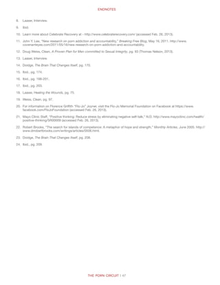Endnotes
The Porn Circuit | 47
8.	 Laaser, Interview.
9.	 Ibid.
10.	 Learn more about Celebrate Recovery at - http://www.celebraterecovery.com/ (accessed Feb. 26, 2013).
11.	 John Y. Lee, “New research on porn addiction and accountability,” Breaking Free Blog, May 16, 2011. http://www.
covenanteyes.com/2011/05/16/new-research-on-porn-addiction-and-accountability.
12.	 Doug Weiss, Clean, A Proven Plan for Men committed to Sexual Integrity, pg. 93 (Thomas Nelson, 2013).
13.	 Laaser, Interview.
14.	 Doidge, The Brain That Changes Itself, pg. 170.
15.	 Ibid., pg. 174.
16.	 Ibid., pg. 198-201.
17.	 Ibid., pg. 203.
18.	 Laaser, Healing the Wounds, pg. 75.
19.	 Weiss, Clean, pg. 97.
20.	 For information on Florence Griffith “Flo-Jo” Joyner, visit the Flo-Jo Memorial Foundation on Facebook at https://www.
facebook.com/FloJoFoundation (accessed Feb. 26, 2013).
21.	 Mayo Clinic Staff, “Positive thinking: Reduce stress by eliminating negative self-talk,” N.D. http://www.mayoclinic.com/health/
positive-thinking/SR00009 (accessed Feb. 26, 2013).
22.	 Robert Brooks, “The search for islands of competence: A metaphor of hope and strength,” Monthly Articles, June 2005. http://
www.drrobertbrooks.com/writings/articles/0506.html.
23.	 Doidge, The Brain That Changes Itself, pg. 208.
24.	 Ibid., pg. 209.
 
