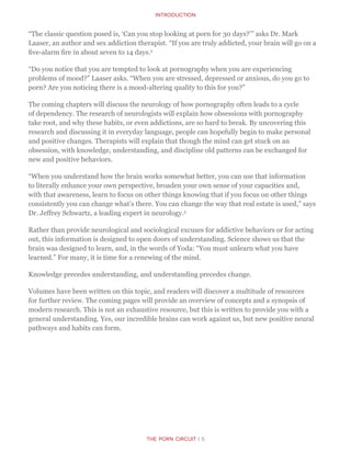 The Porn Circuit | 5
Introduction
“The classic question posed is, ‘Can you stop looking at porn for 30 days?’” asks Dr. Mark
Laaser, an author and sex addiction therapist. “If you are truly addicted, your brain will go on a
five-alarm fire in about seven to 14 days.2
“Do you notice that you are tempted to look at pornography when you are experiencing
problems of mood?” Laaser asks. “When you are stressed, depressed or anxious, do you go to
porn? Are you noticing there is a mood-altering quality to this for you?”
The coming chapters will discuss the neurology of how pornography often leads to a cycle
of dependency. The research of neurologists will explain how obsessions with pornography
take root, and why these habits, or even addictions, are so hard to break. By uncovering this
research and discussing it in everyday language, people can hopefully begin to make personal
and positive changes. Therapists will explain that though the mind can get stuck on an
obsession, with knowledge, understanding, and discipline old patterns can be exchanged for
new and positive behaviors.
“When you understand how the brain works somewhat better, you can use that information
to literally enhance your own perspective, broaden your own sense of your capacities and,
with that awareness, learn to focus on other things knowing that if you focus on other things
consistently you can change what’s there. You can change the way that real estate is used,” says
Dr. Jeffrey Schwartz, a leading expert in neurology.3
Rather than provide neurological and sociological excuses for addictive behaviors or for acting
out, this information is designed to open doors of understanding. Science shows us that the
brain was designed to learn, and, in the words of Yoda: “You must unlearn what you have
learned.” For many, it is time for a renewing of the mind.
Knowledge precedes understanding, and understanding precedes change.
Volumes have been written on this topic, and readers will discover a multitude of resources
for further review. The coming pages will provide an overview of concepts and a synopsis of
modern research. This is not an exhaustive resource, but this is written to provide you with a
general understanding. Yes, our incredible brains can work against us, but new positive neural
pathways and habits can form.
 