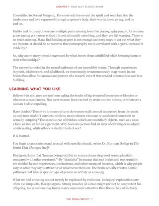 The Porn Circuit | 7
CHapter 1: Your sexy Plastic Brain
Committed to Sexual Integrity. Porn not only leaves out the spirit and soul, but also the
tenderness and love expressed through a spouse’s body, their words, their giving, and on
and on.
Unlike real intimacy, there are multiple parts missing from the pornography puzzle. A common
gripe among porn users is that it is not ultimately satisfying, and they are left wanting. There is
so much missing. Many find looking at porn is not enough and seek ways to act out what they
see in porn. It should be no surprise that pornography use is correlated with a 318% increase in
infidelity.2
So, why are so many people engrossed by what leaves them unfulfilled while bringing harm to
their relationships?
The answer is rooted in the neural pathways of our incredible brains. Through experiences
in youth, adolescence, and adulthood, we consciously or unconsciously map routes in our
brains that allow for arousal and pursuit of a reward, even if that reward becomes less and less
fulfilling.
Learning what you like
Believe it or not, men are not born ogling the boobs of big-breasted brunettes or blondes or
whatever a man fancies. Nor were women born excited by erotic stories, videos, or whatever a
woman finds compelling.
Have doubts? Then why in some cultures do women walk around uncovered from the waist
up and men couldn’t care less, while in most cultures cleavage is considered immodest or
sexually tempting? The same is true of fetishes, which are essentially objects, such as a shoe,
a foot, or lace or fur on a garment. Why does one person find an item of clothing or an object
uninteresting, while others instantly think of sex?
It is learned.
You learn to associate sexual arousal with specific stimuli, writes Dr. Norman Doidge in The
Brain That Changes Itself.
Doidge explains that “human beings exhibit an extraordinary degree of sexual plasticity
compared with other creatures.”3
By “plasticity” he means that our brains and our sexuality
are molded by our experiences, interactions, and other means of learning, which is why people
vary in what they say is attractive or what turns them on. The brain actually creates neural
pathways that label a specific type of person or activity as arousing.
What we find arousing cannot merely be explained by evolution. Biological explanations are
often too simplistic, Doidge argues. Strong muscles on a man might predict he can protect his
offspring, but a woman may find a man’s voice more attractive than the surface of his body.
 