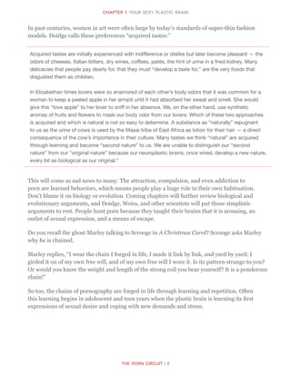 CHapter 1: Your sexy Plastic Brain
The Porn Circuit | 8
In past centuries, women in art were often large by today’s standards of super-thin fashion
models. Doidge calls these preferences “acquired tastes:”
Acquired tastes are initially experienced with indifference or dislike but later become pleasant — the
odors of cheeses, Italian bitters, dry wines, coffees, patés, the hint of urine in a fried kidney. Many
delicacies that people pay dearly for, that they must “develop a taste for,” are the very foods that
disgusted them as children.
In Elizabethan times lovers were so enamored of each other’s body odors that it was common for a
woman to keep a peeled apple in her armpit until it had absorbed her sweat and smell. She would
give this “love apple” to her lover to sniff in her absence. We, on the other hand, use synthetic
aromas of fruits and flowers to mask our body odor from our lovers. Which of these two approaches
is acquired and which is natural is not so easy to determine. A substance as “naturally” repugnant
to us as the urine of cows is used by the Masai tribe of East Africa as lotion for their hair — a direct
consequence of the cow’s importance in their culture. Many tastes we think “natural” are acquired
through learning and become “second nature” to us. We are unable to distinguish our “second
nature” from our “original nature” because our neuroplastic brains, once wired, develop a new nature,
every bit as biological as our original.4
This will come as sad news to many. The attraction, compulsion, and even addiction to
porn are learned behaviors, which means people play a huge role in their own habituation.
Don’t blame it on biology or evolution. Coming chapters will further review biological and
evolutionary arguments, and Doidge, Weiss, and other scientists will put those simplistic
arguments to rest. People hunt porn because they taught their brains that it is arousing, an
outlet of sexual expression, and a means of escape.
Do you recall the ghost Marley talking to Scrooge in A Christmas Carol? Scrooge asks Marley
why he is chained.
Marley replies, “I wear the chain I forged in life, I made it link by link, and yard by yard; I
girded it on of my own free will, and of my own free will I wore it. Is its pattern strange to you?
Or would you know the weight and length of the strong coil you bear yourself? It is a ponderous
chain!”
So too, the chains of pornography are forged in life through learning and repetition. Often
this learning begins in adolescent and teen years when the plastic brain is learning its first
expressions of sexual desire and coping with new demands and stress.
 