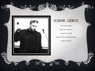 SIMON LEWIS
Born:04June1981
Home Town:Abercarn
CurrentCity:Cardiff
Likes:Beer,Music,Buddhism,Books.
Politics:Socialism
 