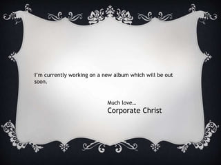 I’m currently working on a new album which will be out
soon.
Much love…
Corporate Christ
 