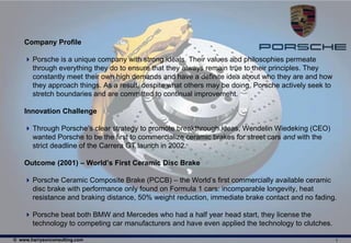 Company Profile

     Porsche is a unique company with strong ideals. Their values and philosophies permeate
      through everything they do to ensure that they always remain true to their principles. They
      constantly meet their own high demands and have a definite idea about who they are and how
      they approach things. As a result, despite what others may be doing, Porsche actively seek to
      stretch boundaries and are committed to continual improvement.

    Innovation Challenge

     Through Porsche’s clear strategy to promote breakthrough ideas, Wendelin Wiedeking (CEO)
      wanted Porsche to be the first to commercialize ceramic brakes for street cars and with the
      strict deadline of the Carrera GT launch in 2002.

    Outcome (2001) – World’s First Ceramic Disc Brake

     Porsche Ceramic Composite Brake (PCCB) – the World’s first commercially available ceramic
      disc brake with performance only found on Formula 1 cars: incomparable longevity, heat
      resistance and braking distance, 50% weight reduction, immediate brake contact and no fading.

     Porsche beat both BMW and Mercedes who had a half year head start, they license the
      technology to competing car manufacturers and have even applied the technology to clutches.

© www.harrysonconsulting.com                                                                          1
 