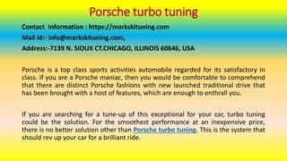 Porsche turbo tuning
Contact Information : https://markskituning.com
Mail id:- info@markskituning.com,
Address:-7139 N. SIOUX CT.CHICAGO, ILLINOIS 60646, USA
Porsche is a top class sports activities automobile regarded for its satisfactory in
class. If you are a Porsche maniac, then you would be comfortable to comprehend
that there are distinct Porsche fashions with new launched traditional drive that
has been brought with a host of features, which are enough to enthrall you.
If you are searching for a tune-up of this exceptional for your car, turbo tuning
could be the solution. For the smoothest performance at an inexpensive price,
there is no better solution other than Porsche turbo tuning. This is the system that
should rev up your car for a brilliant ride.
 