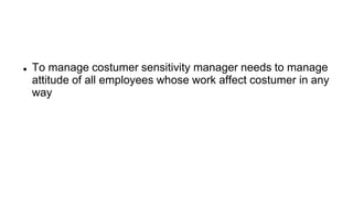  To manage costumer sensitivity manager needs to manage
attitude of all employees whose work affect costumer in any
way
 