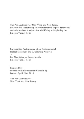 The Port Authority of New York and New Jersey
Proposal for Performing an Environmental Impact Statement
and Alternatives Analysis for Modifying or Replacing the
Lincoln Tunnel Helix
Proposal for Performance of an Environmental
Impact Statement and Alternative Analysis
–
For Modifying or Replacing the
Lincoln Tunnel Helix
Prepared by:
Greenfield Environmental Consulting
Issued: April 21st, 2015
The Port Authority of
New York and New Jersey
 