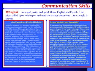 Communication Skills
 Bilingual - I can read, write, and speak fluent English and French. I am
 often called upon to interpret and translate written documents. An example is
 shown.
          Good Samaritans: How Do I Find One?                  Où sont passés les bons Samaritains?
I have often wondered why people are more helpful to           Je me suis souvent demandé pourquoi parfois certaines
strangers sometimes than to people who they are familiar       personnes sont plus généreuses aved de parfaits étrangers
with. Often times, while shopping or whatever, I have          qu’avec des gens de leur propre entourage. Très souvant,
seen people walk up to complete strangers and ask them         en faisant des courses ou des emplettes, j’ai vu des gens
for directions or the time, etc. I have even seen a stressed   s’avancer vers de parfaits étrangers pour leur demanded
mother, with five children running around in five              des renseignements ou l’heure qu’il est. J’ai vu une fois
directions, desperately trying to round them all up to         une femme agitée, avec ses cinq enfants qui couraient dans
wrangle them into their three layers of outside winter         tous les sens, tentant désespérément de les réunir et de les
clothing, pause, smile and answer a complete stranger’s        revêtir de leur manteau d’hiver, s’arrêter soudainement
question politely, then turn back to her own brat pack and     pour aider un étranger. Puis, se retourner vers sa
yell and threaten the children with no McDonald’s on the       marmaille et menacer ses enfants de ne pas les emmaner
way home if they don’t behave. What is it that causes us       chez McDonald s’ils ne conduisaient pas correctement.
to step out of our black mood, be polite to someone who        Mais qu’est-ce qui fait qu’on puisse mettre de côté sa
we will never see again, and who will never have call to       mauvaise humeur pour être poli avec quelqu’un qu’on ne
repay the favor? I ventured forth the hypothesis that this     reverra peut-être plus jamais et qui n’aura probablement
“Be Kind to Dumb Animals” phenomenon was inherently            jamais l’occasion de nous rendre la pareille. Je crois que
incorporated into our own social behavior from childhood,      ce phénomène de gentillesse envers des étrangers est
and was triggered by the surprise of having a stranger walk    profondément ancré dans nos moeurs sociales depuis
up and speak to you. As this is not an expected                l’enfance et qu’il se déclenche aussitôt qu’un étranger
occurrence, it startles us into our good behavior.             s’approche de nous pour nous parler. Etant donné qu’il
                                                               s’agit d’un événement inattendu, il provoque tout de suite
                                                               un comportement généreux.
 