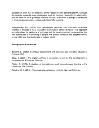 assessment skills that are essential for their academic and personal growth. Although
the portfolio presents some challenges, such as the time needed for its elaboration
and the need for clear guidance from the teacher, its benefits outweigh its limitations
in promoting autonomous, active and meaningful learning.
Incorporating the portfolio into pedagogical practices can transform education,
orienting it towards a more integrative and student-centered model. This approach
not only allows for evidence of progress and the development of competencies, but
also contributes to the training of people with critical, reflective and adaptable skills,
prepared to face the challenges of today's world.
Bibliographic References
Barberá, E. (2019). Formative assessment and competencies in higher education.
Editorial UOC.
Sáez, J. (2020). The digital portfolio in education: a tool for the development of
competencies. Ediciones Pirámide.
Tobón, S. (2021). Evaluation of competencies and comprehensive training in the
classroom. SM Editions.
Zabalza, M. A. (2016). The university professor's portfolio. Narcea Ediciones.
 