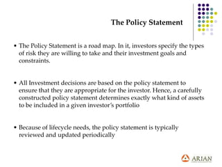 • The Policy Statement is a road map. In it, investors specify the types
of risk they are willing to take and their investment goals and
constraints.
• All Investment decisions are based on the policy statement to
ensure that they are appropriate for the investor. Hence, a carefully
constructed policy statement determines exactly what kind of assets
to be included in a given investor’s portfolio
• Because of lifecycle needs, the policy statement is typically
reviewed and updated periodically
The Policy Statement
 