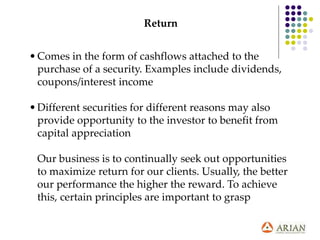 Return
•Comes in the form of cashflows attached to the
purchase of a security. Examples include dividends,
coupons/interest income
•Different securities for different reasons may also
provide opportunity to the investor to benefit from
capital appreciation
Our business is to continually seek out opportunities
to maximize return for our clients. Usually, the better
our performance the higher the reward. To achieve
this, certain principles are important to grasp
 