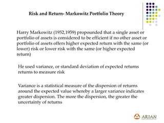 Risk and Return- Markowitz Portfolio Theory
Harry Markowitz (1952,1959) propounded that a single asset or
portfolio of assets is considered to be efficient if no other asset or
portfolio of assets offers higher expected return with the same (or
lower) risk or lower risk with the same (or higher expected
return)
He used variance, or standard deviation of expected returns
returns to measure risk
Variance is a statistical measure of the dispersion of returns
around the expected value whereby a larger variance indicates
greater dispersion. The more the dispersion, the greater the
uncertainty of returns
 